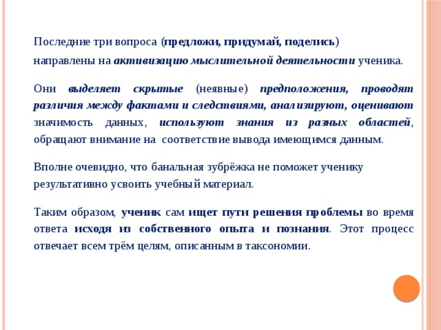 Последние три вопроса (предложи, придумай, поделись) направлены на активизацию мыслительной деятельности ученика. Они выделяет скрытые (неявные) предположения, проводят различия между фактами и следствиями, анализируют, оценивают значимость данных, используют знания из разных областей , обращают внимание на  соответствие вывода имеющимся данным. Вполне очевидно, что банальная зубрёжка не поможет ученику результативно усвоить учебный материал. Таким образом, ученик сам ищет пути решения проблемы во время ответа исходя из собственного опыта и познания . Этот процесс отвечает всем трём целям, описанным в таксономии . 