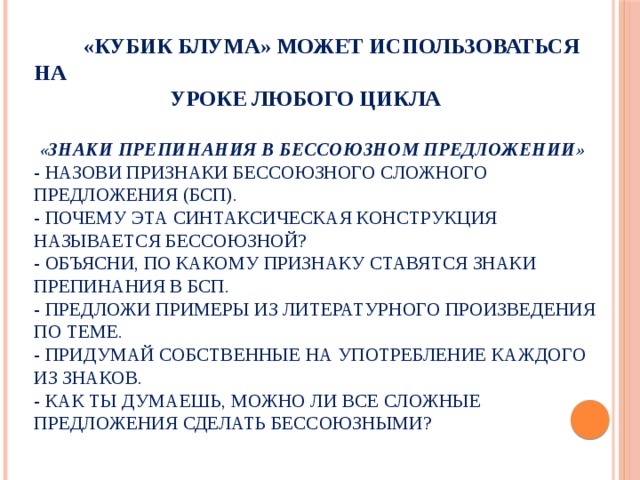  «Кубик Блума» может использоваться на  уроке любого цикла    «Знаки препинания в бессоюзном предложении»  - Назови признаки бессоюзного сложного предложения (БСП).  - Почему эта синтаксическая конструкция называется бессоюзной?  - Объясни, по какому признаку ставятся знаки препинания в БСП.  - Предложи примеры из литературного произведения по теме.  - Придумай собственные на употребление каждого из знаков.  - Как ты думаешь, можно ли все сложные предложения сделать бессоюзными? 