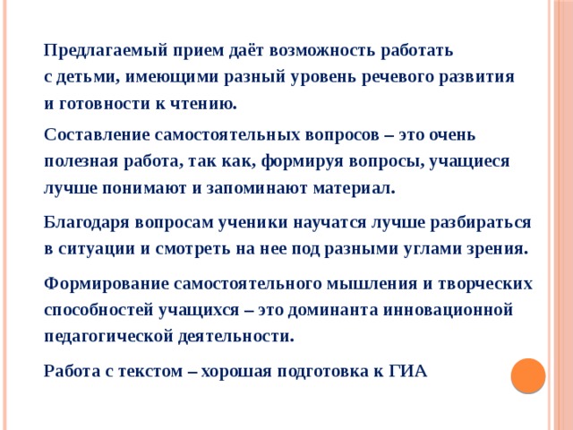 Предлагаемый прием даёт возможность работать с детьми, имеющими разный уровень речевого развития и готовности к чтению. Составление самостоятельных вопросов – это очень полезная работа, так как, формируя вопросы, учащиеся лучше понимают и запоминают материал. Благодаря вопросам ученики научатся лучше разбираться в ситуации и смотреть на нее под разными углами зрения. Формирование самостоятельного мышления и творческих способностей учащихся – это доминанта инновационной педагогической деятельности. Работа с текстом – хорошая подготовка к ГИА 