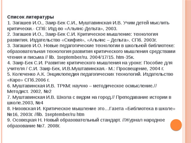 Список литературы 1. Загашев И.О., Заир-Бек С.И., Муштавинская И.В. Учим детей мыслить критически.- СПб: Изд-во «Альянс-Дельта», 2003.   2. Загашев И.О., Заир-Бек С.И. Критическое мышление: технология развития. Издательство «Скифия», «Альянс – Дельта». СПб. 2003г.   3. Загашев И.О. Новые педагогические технологии в школьной библиотеке: образовательная технология развития критического мышления средствами чтения и письма // lib. 1september/ru. 2004/17/15. htm-35к.   4. Заир-Бек С.И. Развитие критического мышления на уроке: Пособие для учителя / С.И. Заир-Бек, И.В.Муштавинская.- М.: Просвещение, 2004 г.   5. Колеченко А.К. Энциклопедия педагогических технологий. Издательство «Каро» СПб.2006 г.   6. Муштавинская И.В. ТРКМ: научно – методическое осмысление.// Методист. 2002, №2   7. Муштавинская И.В. Школа с видом на город.// Преподавание истории в школе.2003, №4   8. Низовская И. Критическое мышление это…Газета «Библиотека в школе» №16, 2003г. //lib. 1september/ru htm   9. Осовецкая Н. Новый образовательный стандарт. //Журнал народное образование №7. 2008г. 