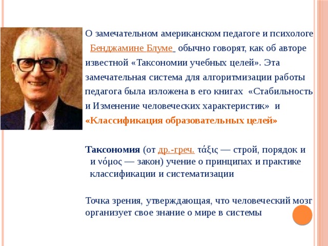  О замечательном американском педагоге и психологе    Бенджамине Блуме   обычно говорят, как об авторе известной «Таксономии учебных целей». Эта замечательная система для алгоритмизации работы педагога была изложена в его книгах  «Стабильность и Изменение человеческих характеристик»  и «Классификация образовательных целей» Таксономия (от  др.-греч.  τάξις — строй, порядок и и νόμος — закон) учение о принципах и практике классификации и систематизации Точка зрения, утверждающая, что человеческий мозг организует свое знание о мире в системы  