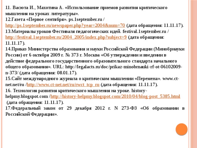 11. Васюта И., Махотина А. «Использование приемов развития критического мышления на уроках литературы». 12.Газета «Первое сентября». ps.1september.ru /  http://ps.1september.ru/newspaper.php?year=2004&num=70  (дата обращения: 11.11.17). 13.Материалы уроков Фестиваля педагогических идей. festival.1september.ru / http://festival.1september.ru/2004_2005/index.php?subject=9  (дата обращения: 11.11.17). 14.Приказ Министерства образования и науки Российской Федерации (Минобрнауки России) от 6 октября 2009 г. № 373 г. Москва «Об утверждении и введении в действие федерального государственного образовательного стандарта начального общего образования». URL: http://legalacts.ru/doc/prikaz-minobrnauki-rf-ot-06102009-n-373/ (дата обращения: 08.01.17). 15.Сайт международного журнала о критическом мышлении «Перемена». www.ct-net.net/ru / http://www.ct-net.net/ru/rwct_tcp_ru  (дата обращения: 11.11.17). 16. Технология развития критического мышления на уроке. history-helpmy.blogspot.com / http://history-helpmy.blogspot.com/2010/04/blog-post_5385.html  (дата обращения: 11.11.17). 17.Федеральный закон от 29 декабря 2012 г. N 273-ФЗ «Об образовании в Российской Федерации». 
