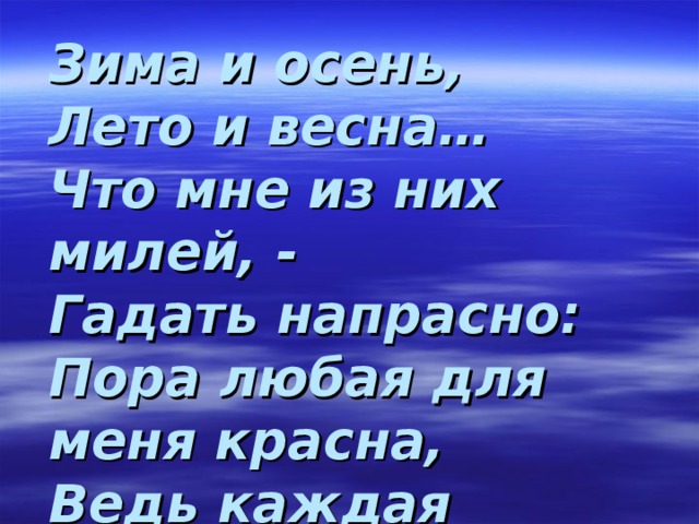 Зима и осень,  Лето и весна…  Что мне из них милей, -  Гадать напрасно:  Пора любая для меня красна,  Ведь каждая  По–своему прекрасна! 