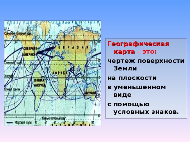 Географическая карта – это: чертеж поверхности Земли на плоскости в уменьшенном виде с помощью условных знаков. 