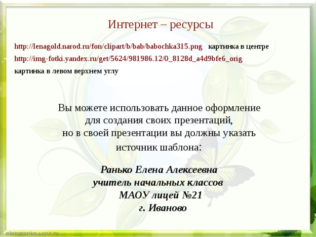 Интернет – ресурсы http://lenagold.narod.ru/fon/clipart/b/bab/babochka315.png картинка в центре http://img-fotki.yandex.ru/get/5624/981986.12/0_8128d_a4d9bfe6_orig  картинка в левом верхнем углу Вы можете использовать данное оформление для создания своих презентаций, но в своей презентации вы должны указать источник шаблона : Ранько Елена Алексеевна учитель начальных классов МАОУ лицей №21  г. Иваново