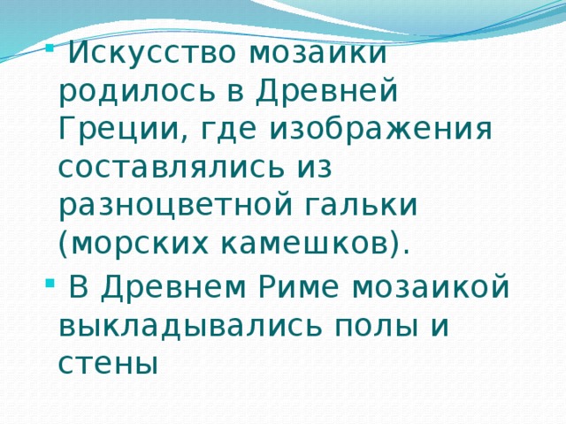  Искусство мозаики родилось в Древней Греции, где изображения составлялись из разноцветной гальки (морских камешков).  В Древнем Риме мозаикой выкладывались полы и стены 