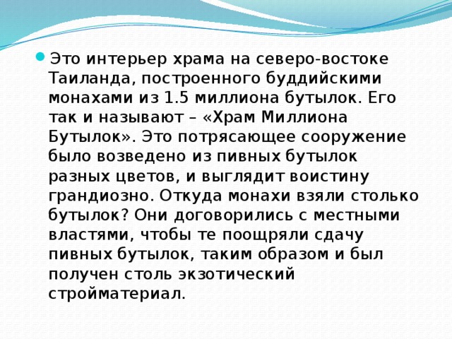 Это интерьер храма на северо-востоке Таиланда, построенного буддийскими монахами из 1.5 миллиона бутылок. Его так и называют – «Храм Миллиона Бутылок». Это потрясающее сооружение было возведено из пивных бутылок разных цветов, и выглядит воистину грандиозно. Откуда монахи взяли столько бутылок? Они договорились с местными властями, чтобы те поощряли сдачу пивных бутылок, таким образом и был получен столь экзотический стройматериал. 