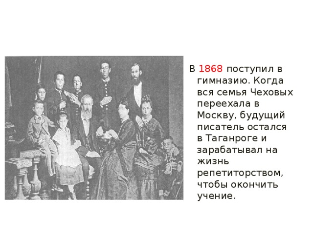 В  1868  поступил в гимназию. Когда вся семья Чеховых переехала в Москву, будущий писатель остался в Таганроге и зарабатывал на жизнь репетиторством, чтобы окончить учение. 