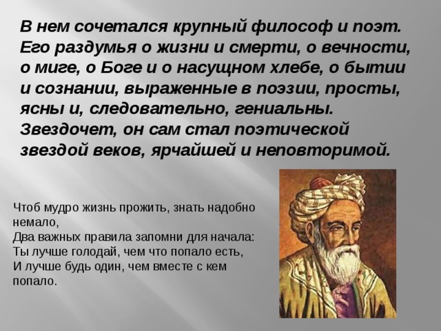 В нем сочетался крупный философ и поэт. Его раздумья о жизни и смерти, о вечности, о миге, о Боге и о насущном хлебе, о бытии и сознании, выраженные в поэзии, просты, ясны и, следовательно, гениальны. Звездочет, он сам стал поэтической звездой веков, ярчайшей и неповторимой.  Чтоб мудро жизнь прожить, знать надобно немало,   Два важных правила запомни для начала:   Ты лучше голодай, чем что попало есть,   И лучше будь один, чем вместе с кем попало.   