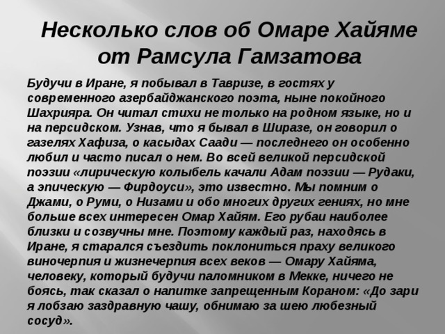 Несколько слов об Омаре Хайяме от Рамсула Гамзатова Будучи в Иране, я побывал в Тавризе, в гостях у современного азербайджанского поэта, ныне покойного Шахрияра. Он читал стихи не только на родном языке, но и на персидском. Узнав, что я бывал в Ширазе, он говорил о газелях Хафиза, о касыдах Саади — последнего он особенно любил и часто писал о нем. Во всей великой персидской поэзии «лирическую колыбель качали Адам поэзии — Рудаки, а эпическую — Фирдоуси», это известно. Мы помним о Джами, о Руми, о Низами и обо многих других гениях, но мне больше всех интересен Омар Хайям. Его рубаи наиболее близки и созвучны мне. Поэтому каждый раз, находясь в Иране, я старался съездить поклониться праху великого виночерпия и жизнечерпия всех веков — Омару Хайяма, человеку, который будучи паломником в Мекке, ничего не боясь, так сказал о напитке запрещенным Кораном: «До зари я лобзаю заздравную чашу, обнимаю за шею любезный сосуд». 