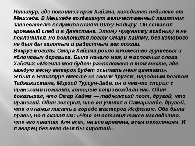 Нишапур, где покоится прах Хайяма, находится недалеко от Мешхеда. В Мешхеде воздвигнут величественный памятник завоевателю полумира Шахин Шаху Надыру. Он оставил кровавый след и в Дагестане. Этому чугунному всаднику я не поклонился, но поклонился поэту Омару Хайяму, без которого не был бы золотым и радостным век поэзии.  Вокруг могилы Омара Хайяма росло множество грушевых и яблоневых деревьев. Было начало мая, и я вспомнил слова Хайяма: «Могила моя будет расположена в том месте, где каждую весну ветерок будет осыпать меня цветами».  Я был в Нишапуре вместе со своим другом, народным поэтом Таджикистана, Мирзой Турсун-Заде, он о чем-то спорил с иранскими поэтами, которые сопровождали нас. Один доказывал, что Омар Хайям — таджикский поэт, другой, что иранский. Один говорил, что он учился в Самарканде, другой, что он начал писать в городе мастеров Исфахане. Оба были правы, но я сказал им: «Что он оставил такое наследство, что его хватит для всех, на все времена, всем поколениям. И я аварец без него был бы сиротой».  