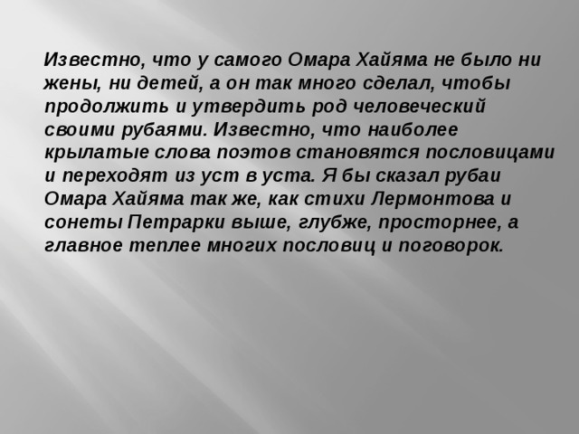 Известно, что у самого Омара Хайяма не было ни жены, ни детей, а он так много сделал, чтобы продолжить и утвердить род человеческий своими рубаями. Известно, что наиболее крылатые слова поэтов становятся пословицами и переходят из уст в уста. Я бы сказал рубаи Омара Хайяма так же, как стихи Лермонтова и сонеты Петрарки выше, глубже, просторнее, а главное теплее многих пословиц и поговорок.  