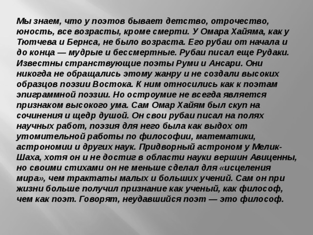 Мы знаем, что у поэтов бывает детство, отрочество, юность, все возрасты, кроме смерти. У Омара Хайяма, как у Тютчева и Бернса, не было возраста. Его рубаи от начала и до конца — мудрые и бессмертные. Рубаи писал еще Рудаки. Известны странствующие поэты Руми и Ансари. Они никогда не обращались этому жанру и не создали высоких образцов поэзии Востока. К ним относились как к поэтам эпиграммной поэзии. Но остроумие не всегда является признаком высокого ума. Сам Омар Хайям был скуп на сочинения и щедр душой. Он свои рубаи писал на полях научных работ, поэзия для него была как выдох от утомительной работы по философии, математики, астрономии и других наук. Придворный астроном у Мелик-Шаха, хотя он и не достиг в области науки вершин Авиценны, но своими стихами он не меньше сделал для «исцеления мира», чем трактаты малых и больших учений. Сам он при жизни больше получил признание как ученый, как философ, чем как поэт. Говорят, неудавшийся поэт — это философ.    