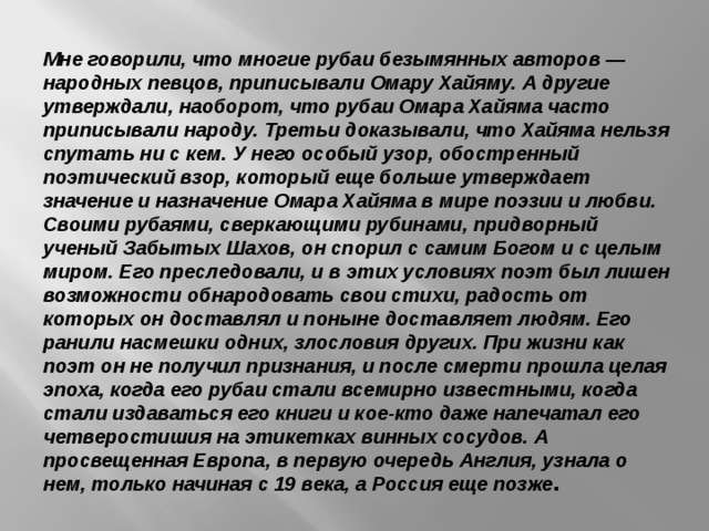 Мне говорили, что многие рубаи безымянных авторов — народных певцов, приписывали Омару Хайяму. А другие утверждали, наоборот, что рубаи Омара Хайяма часто приписывали народу. Третьи доказывали, что Хайяма нельзя спутать ни с кем. У него особый узор, обостренный поэтический взор, который еще больше утверждает значение и назначение Омара Хайяма в мире поэзии и любви. Своими рубаями, сверкающими рубинами, придворный ученый Забытых Шахов, он спорил с самим Богом и с целым миром. Его преследовали, и в этих условиях поэт был лишен возможности обнародовать свои стихи, радость от которых он доставлял и поныне доставляет людям. Его ранили насмешки одних, злословия других. При жизни как поэт он не получил признания, и после смерти прошла целая эпоха, когда его рубаи стали всемирно известными, когда стали издаваться его книги и кое-кто даже напечатал его четверостишия на этикетках винных сосудов. А просвещенная Европа, в первую очередь Англия, узнала о нем, только начиная с 19 века, а Россия еще позже . 