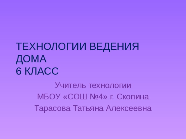 ТЕХНОЛОГИИ ВЕДЕНИЯ ДОМА  6 КЛАСС Учитель технологии МБОУ «СОШ №4» г. Скопина Тарасова Татьяна Алексеевна 