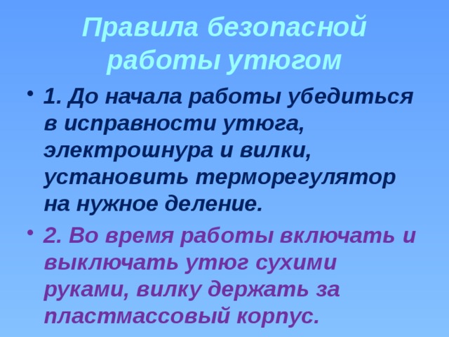 Правила безопасной работы утюгом 1. До начала работы убедиться в исправности утюга, электрошнура и вилки, установить терморегулятор на нужное деление. 2. Во время работы включать и выключать утюг сухими руками, вилку держать за пластмассовый корпус. 