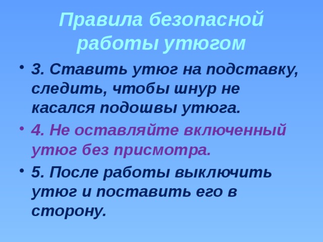 Правила безопасной работы утюгом 3. Ставить утюг на подставку, следить, чтобы шнур не касался подошвы утюга. 4. Не оставляйте включенный утюг без присмотра. 5. После работы выключить утюг и поставить его в сторону. 