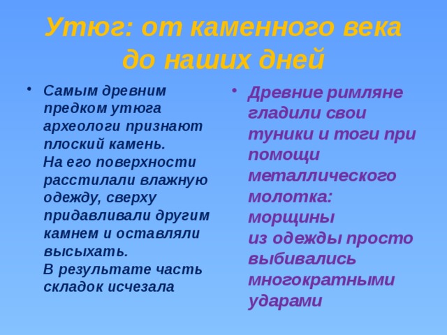 Утюг: от каменного века до наших дней Самым древним предком утюга археологи признают плоский камень. На его поверхности расстилали влажную одежду, сверху придавливали другим камнем и оставляли высыхать. В результате часть складок исчезала Древние римляне гладили свои туники и тоги при помощи металлического молотка: морщины из одежды просто выбивались многократными ударами 