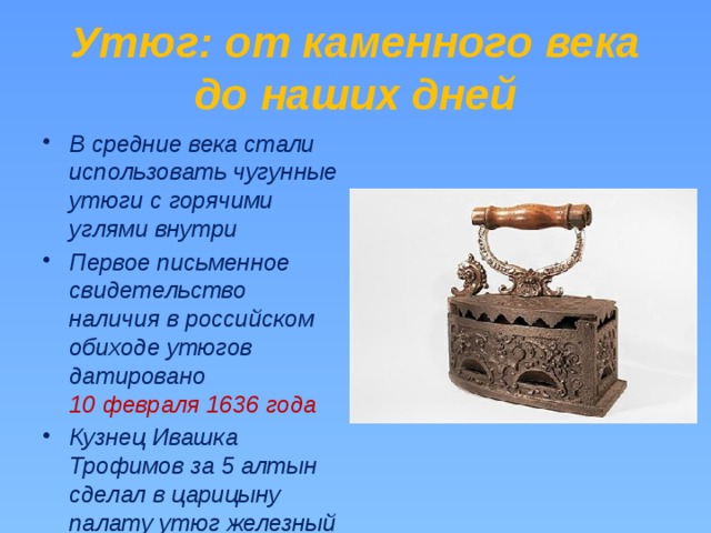 Утюг: от каменного века до наших дней В средние века стали использовать чугунные утюги с горячими углями внутри Первое письменное свидетельство наличия в российском обиходе утюгов датировано 10 февраля 1636 года Кузнец Ивашка Трофимов за 5 алтын сделал в царицыну палату утюг железный 