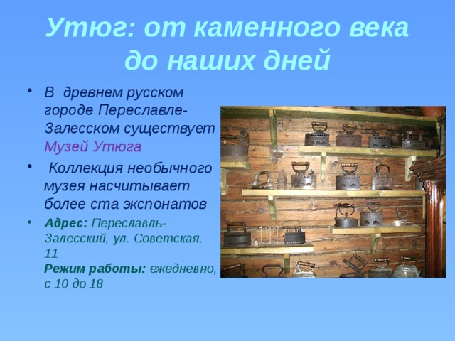 Утюг: от каменного века до наших дней В  древнем русском городе Переславле-Залесском существует Музей Утюга  Коллекция необычного музея насчитывает более ста экспонатов Адрес:  Переславль-Залесский, ул. Советская, 11  Режим работы:  ежедневно, с 10 до 18  