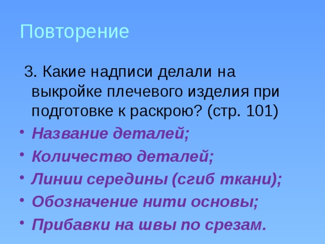 Повторение  3. Какие надписи делали на выкройке плечевого изделия при подготовке к раскрою? (стр. 101) Название деталей; Количество деталей; Линии середины (сгиб ткани); Обозначение нити основы; Прибавки на швы по срезам. 