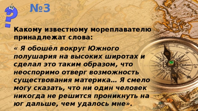 № 3 Какому известному мореплавателю принадлежат слова: « Я обошёл вокруг Южного полушария на высоких широтах и сделал это таким образом, что неоспоримо отверг возможность существования материка… Я смело могу сказать, что ни один человек никогда не решится проникнуть на юг дальше, чем удалось мне». 