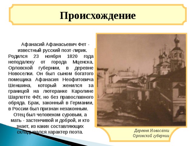 Происхождение   Афанасий Афанасьевич Фет - известный русский поэт-лирик. Родился 23 ноября 1820 года неподалеку от города Мценска, Орловской губернии, в деревне Новоселки. Он был сыном богатого помещика Афанасия Неофитовича Шеншина, который женился за границей на лютеранке Каролине Шарлотте Фёт, но без православного обряда. Брак, законный в Германии, в России был признан незаконным. Отец был человеком суровым, а мать - застенчивой и доброй, и кто знает, из каких составляющих складывался характер поэта. Деревня Новосёлки Орловской губернии 