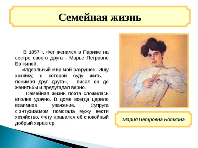 Семейная жизнь  В 1857 г. Фет женился в Париже на сестре своего друга - Марье Петровне Боткиной.    «Идеальный мир мой разрушен. Ищу хозяйку, с которой буду жить,  понимая друг друга», - писал он до женитьбы и предугадал верно.  Семейная жизнь поэта сложилась вполне удачно. В доме всегда царило взаимное уважение. Супруга с энтузиазмом помогала мужу вести хозяйство, Фету нравился её спокойный добрый характер. Мария Петровна Боткина 