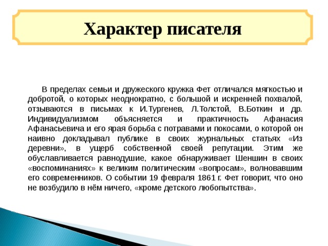 Характер писателя  В пределах семьи и дружеского кружка Фет отличался мягкостью и добротой, о которых неоднократно, с большой и искренней похвалой, отзываются в письмах к И.Тургенев, Л.Толстой, В.Боткин и др. Индивидуализмом объясняется и практичность Афанасия Афанасьевича и его ярая борьба с потравами и покосами, о которой он наивно докладывал публике в своих журнальных статьях «Из деревни», в ущерб собственной своей репутации. Этим же обуславливается равнодушие, какое обнаруживает Шеншин в своих «воспоминаниях» к великим политическим «вопросам», волновавшим его современников. О событии 19 февраля 1861 г. Фет говорит, что оно не возбудило в нём ничего, «кроме детского любопытства». 