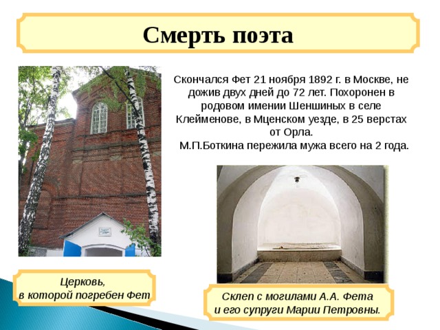 Смерть поэта Скончался Фет 21 ноября 1892 г. в Москве, не дожив двух дней до 72 лет. Похоронен в родовом имении Шеншиных в селе Клейменове, в Мценском уезде, в 25 верстах от Орла.  М.П.Боткина пережила мужа всего на 2 года. Церковь, в которой погребен Фет Склеп с могилами А.А. Фета и его супруги Марии Петровны. 