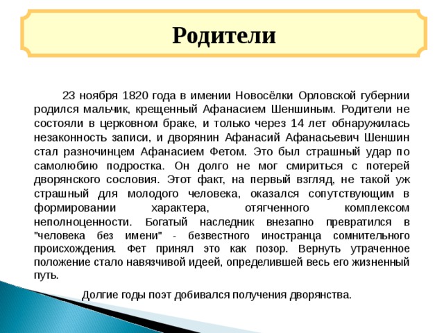 Родители  23 ноября 1820 года в имении Новосёлки Орловской губернии родился мальчик, крещенный Афанасием Шеншиным. Родители не состояли в церковном браке, и только через 14 лет обнаружилась незаконность записи, и дворянин Афанасий Афанасьевич Шеншин стал разночинцем Афанасием Фетом. Это был страшный удар по самолюбию подростка. Он долго не мог смириться с потерей дворянского сословия. Этот факт, на первый взгляд, не такой уж страшный для молодого человека, оказался сопутствующим в формировании характера, отягченного комплексом неполноценности. Богатый наследник внезапно превратился в 