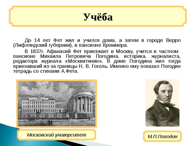 Учёба  До 14 лет Фет жил и учился дома, а затем в городе Верро (Лифляндский губернии), в пансионе Кроммера.  В 1837г. Афанасий Фет приезжает в Москву, учится в частном пансионе Михаила Петровича Погодина, историка, журналиста, редактора журнала «Москвитянин». В доме Погодина жил тогда приехавший из-за границы Н. В. Гоголь. Именно ему показал Погодин тетрадь со стихами А.Фета. Московский университет М.П.Погодин 