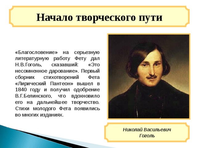 Начало творческого пути «Благословение» на серьезную литературную работу Фету дал Н.В.Гоголь, сказавший: «Это несомненное дарование». Первый сборник стихотворений Фета «Лирический Пантеон» вышел в 1840 году и получил одобрение В.Г.Белинского, что вдохновило его на дальнейшее творчество. Стихи молодого Фета появились во многих изданиях. Николай Васильевич Гоголь 