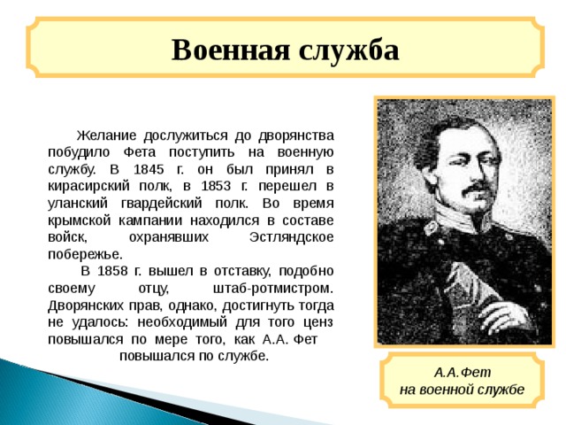 Военная служба  Желание дослужиться до дворянства побудило Фета поступить на военную службу. В 1845 г. он был принял в кирасирский полк, в 1853 г. перешел в уланский гвардейский полк. Во время крымской кампании находился в составе войск, охранявших Эстляндское побережье.  В 1858 г. вышел в отставку, подобно своему отцу, штаб-ротмистром. Дворянских прав, однако, достигнуть тогда не удалось: необходимый для того ценз повышался по мере того, как А.А. Фет  повышался по службе. А.А.Фет на военной службе 