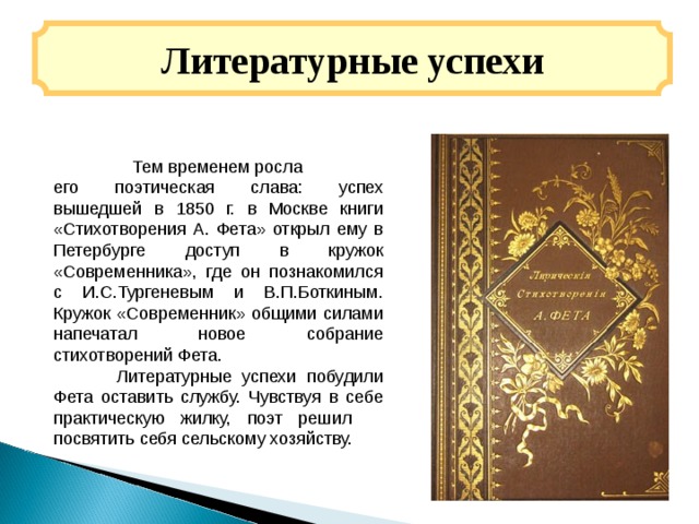 Литературные успехи  Тем временем росла его поэтическая слава: успех вышедшей в 1850 г. в Москве книги «Стихотворения А. Фета» открыл ему в Петербурге доступ в кружок «Современника», где он познакомился c И.С.Тургеневым и В.П.Боткиным. Кружок «Современник» общими силами напечатал новое собрание стихотворений Фета.  Литературные успехи побудили Фета оставить службу. Чувствуя в себе практическую жилку, поэт решил посвятить себя сельскому хозяйству. 