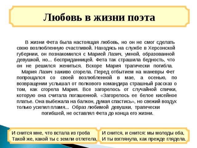 Любовь в жизни поэта  В жизни Фета была настоящая любовь, но он не смог сделать  свою возлюбленную счастливой. Находясь на службе в Херсонской  губернии, он познакомился с Марией Лазич, умной, образованной  девушкой, но... бесприданницей. Фета так страшила бедность, что  он не решился жениться. Вскоре Мария трагически погибла.     Мария Лазич заживо сгорела. Перед отбытием на маневры Фет  попрощался со своей возлюбленной в мае, а осенью, по возвращении услышал от полкового командира страшный рассказ о том, как сгорела Мария. Все загорелось от случайной спички, которую она считала погашенной. «Загорелось ее белое кисейное платье. Она выбежала на балкон, думая спастись», но свежий воздух только усилил пламя... Образ любимой девушки, трагически  погибшей, не оставлял Фета до конца его жизни. И снится мне, что встала из гроба  Такой же, какой ты с земли отлетела. И снится, и снится: мы молоды оба,  И ты взглянула, как прежде глядела. 