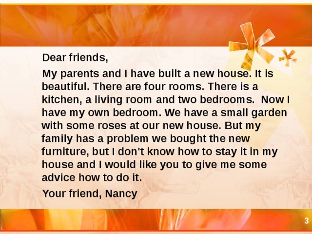 Dear friends,  My parents and I have built a new house. It is beautiful. There are four rooms. There is a kitchen, a living room and two bedrooms. Now I have my own bedroom. We have a small garden with some roses at our new house. But my family has a problem we bought the new furniture, but I don't know how to stay it in my house and I would like you to give me some advice how to do it.  Your friend, Nancy