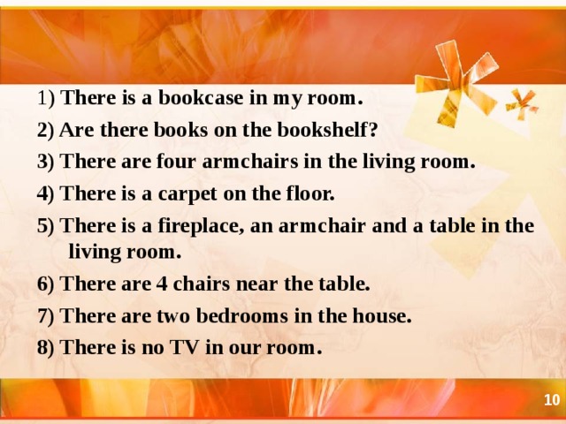 1) There is a bookcase in my room. 2) Are there books on the bookshelf ? 3) There are four armchairs in the living room. 4) There is a carpet on the floor. 5) There is a fireplace, an armchair and a table in the living room. 6) There are 4 chairs near the table. 7) There are two bedrooms in the house. 8) There is no TV in our room.