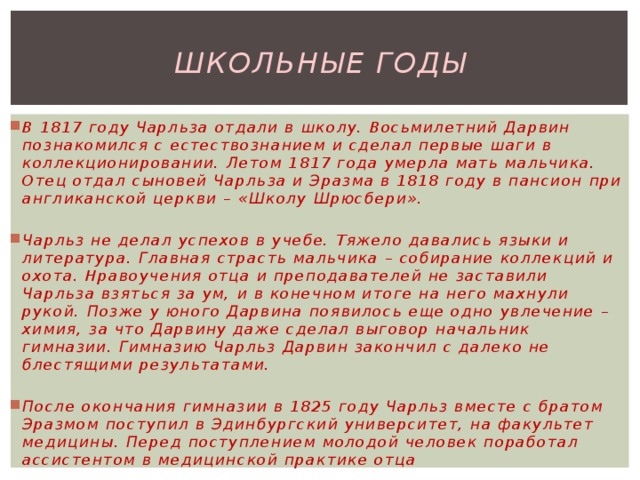 Школьные годы В 1817 году Чарльза отдали в школу. Восьмилетний Дарвин познакомился с естествознанием и сделал первые шаги в коллекционировании. Летом 1817 года умерла мать мальчика. Отец отдал сыновей Чарльза и Эразма в 1818 году в пансион при англиканской церкви – «Школу Шрюсбери».  Чарльз не делал успехов в учебе. Тяжело давались языки и литература. Главная страсть мальчика – собирание коллекций и охота. Нравоучения отца и преподавателей не заставили Чарльза взяться за ум, и в конечном итоге на него махнули рукой. Позже у юного Дарвина появилось еще одно увлечение – химия, за что Дарвину даже сделал выговор начальник гимназии. Гимназию Чарльз Дарвин закончил с далеко не блестящими результатами.  После окончания гимназии в 1825 году Чарльз вместе с братом Эразмом поступил в Эдинбургский университет, на факультет медицины. Перед поступлением молодой человек поработал ассистентом в медицинской практике отца 