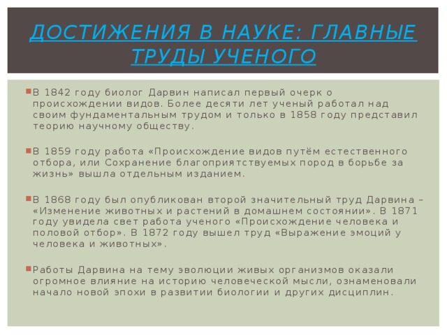 Достижения в науке: главные труды ученого В 1842 году биолог Дарвин написал первый очерк о происхождении видов. Более десяти лет ученый работал над своим фундаментальным трудом и только в 1858 году представил теорию научному обществу. В 1859 году работа «Происхождение видов путём естественного отбора, или Сохранение благоприятствуемых пород в борьбе за жизнь» вышла отдельным изданием. В 1868 году был опубликован второй значительный труд Дарвина – «Изменение животных и растений в домашнем состоянии». В 1871 году увидела свет работа ученого «Происхождение человека и половой отбор». В 1872 году вышел труд «Выражение эмоций у человека и животных». Работы Дарвина на тему эволюции живых организмов оказали огромное влияние на историю человеческой мысли, ознаменовали начало новой эпохи в развитии биологии и других дисциплин. 