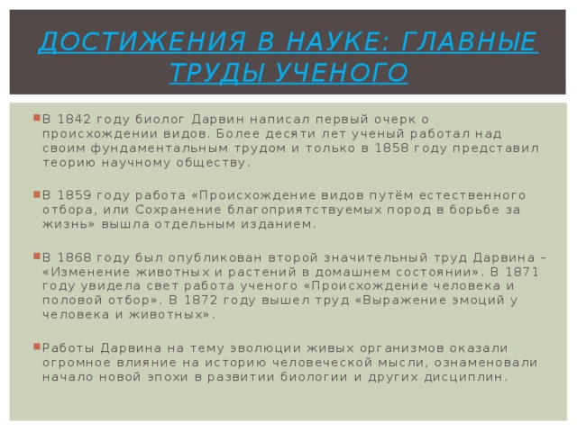 Достижения в науке: главные труды ученого В 1842 году биолог Дарвин написал первый очерк о происхождении видов. Более десяти лет ученый работал над своим фундаментальным трудом и только в 1858 году представил теорию научному обществу. В 1859 году работа «Происхождение видов путём естественного отбора, или Сохранение благоприятствуемых пород в борьбе за жизнь» вышла отдельным изданием. В 1868 году был опубликован второй значительный труд Дарвина – «Изменение животных и растений в домашнем состоянии». В 1871 году увидела свет работа ученого «Происхождение человека и половой отбор». В 1872 году вышел труд «Выражение эмоций у человека и животных». Работы Дарвина на тему эволюции живых организмов оказали огромное влияние на историю человеческой мысли, ознаменовали начало новой эпохи в развитии биологии и других дисциплин. 