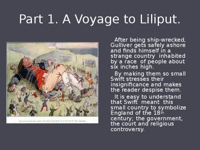 Part 1. A Voyage to Liliput.  After being ship-wrecked, Gulliver gets safely ashore and finds himself in a strange country inhabited by a race of people about six inches high.  By making them so small Swift stresses their insignificance and makes the reader despise them.  It is easy to understand that Swift meant this small country to symbolize England of the 18 th century; the government, the court and religious controversy. 