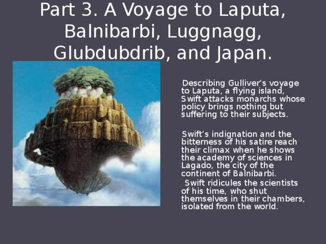 Part 3. A Voyage to Laputa, Balnibarbi, Luggnagg, Glubdubdrib, and Japan.  Describing Gulliver’s voyage to Laputa, a flying island, Swift attacks monarchs whose policy brings nothing but suffering to their subjects.  Swift’s indignation and the bitterness of his satire reach their climax when he shows the academy of sciences in Lagado, the city of the continent of Balnibarbi.  Swift ridicules the scientists of his time, who shut themselves in their chambers, isolated from the world. 
