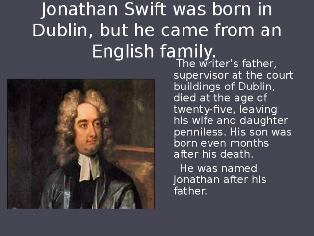 Jonathan Swift was born in Dublin, but he came from an English family.  The writer’s father, supervisor at the court buildings of Dublin, died at the age of twenty-five, leaving his wife and daughter penniless. His son was born even months after his death.  He was named Jonathan after his father. 