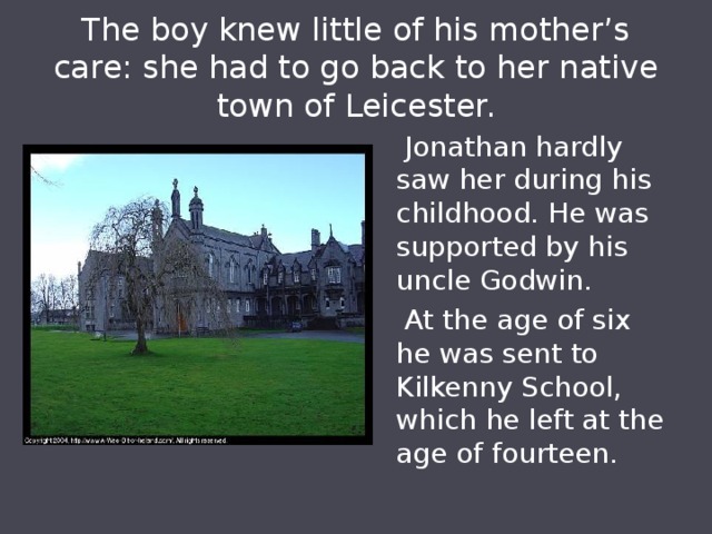 The boy knew little of his mother’s care: she had to go back to her native town of Leicester.  Jonathan hardly saw her during his childhood. He was supported by his uncle Godwin.  At the age of six he was sent to Kilkenny School, which he left at the age of fourteen. 