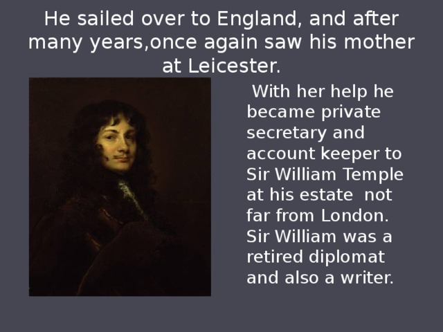 He sailed over to England, and after many years,once again saw his mother at Leicester.  With her help he became private secretary and account keeper to Sir William Temple at his estate not far from London. Sir William was a retired diplomat and also a writer. 