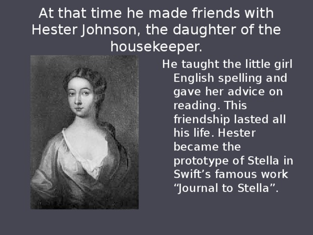 At that time he made friends with Hester Johnson, the daughter of the housekeeper. He taught the little girl English spelling and gave her advice on reading. This friendship lasted all his life. Hester became the prototype of Stella in Swift’s famous work “Journal to Stella”. 