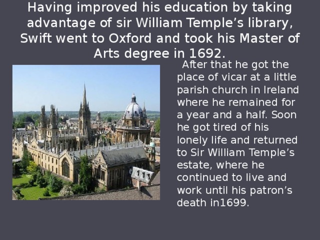 Having improved his education by taking advantage of sir William Temple’s library, Swift went to Oxford and took his Master of Arts degree in 1692.  After that he got the place of vicar at a little parish church in Ireland where he remained for a year and a half. Soon he got tired of his lonely life and returned to Sir William Temple’s estate, where he continued to live and work until his patron’s death in1699. 
