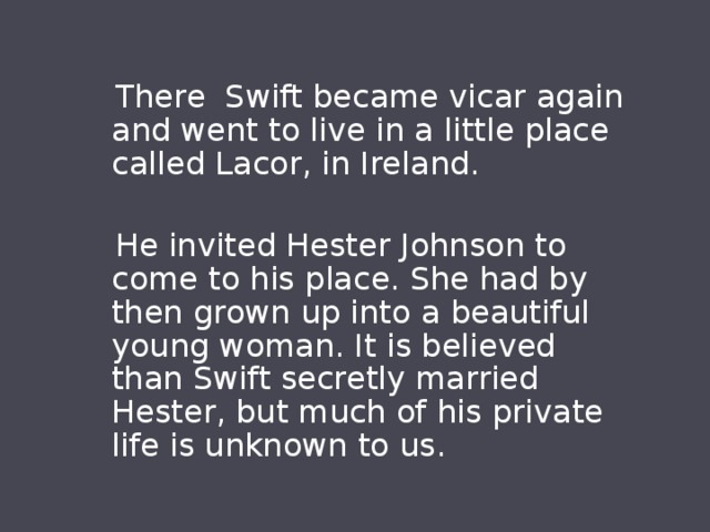  There Swift became vicar again and went to live in a little place called Lacor, in Ireland.  He invited Hester Johnson to come to his place. She had by then grown up into a beautiful young woman. It is believed than Swift secretly married Hester, but much of his private life is unknown to us. 