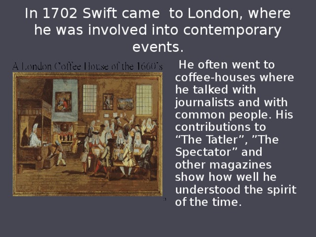 In 1702 Swift came to London, where he was involved into contemporary events.  He often went to coffee-houses where he talked with journalists and with common people. His contributions to “The Tatler”, ”The Spectator” and other magazines show how well he understood the spirit of the time. 